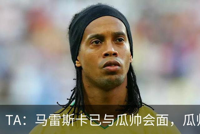 TA：马雷斯卡已与瓜帅会面，瓜帅告诉他不用担心被媒体误解